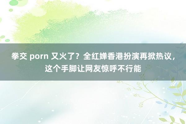 拳交 porn 又火了？全红婵香港扮演再掀热议，这个手脚让网友惊呼不行能