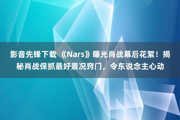 影音先锋下载 《Nars》曝光肖战幕后花絮！揭秘肖战保抓最好景况窍门，令东说念主心动