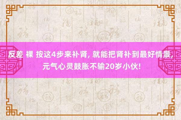 反差 裸 按这4步来补肾， 就能把肾补到最好情景， 元气心灵鼓胀不输20岁小伙!