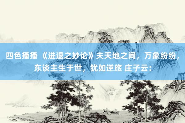 四色播播 《进退之妙论》夫天地之间，万象纷纷，东谈主生于世，犹如逆旅 庄子云：