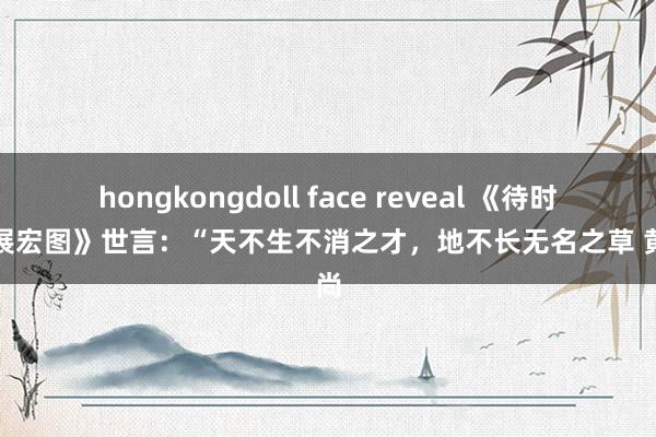 hongkongdoll face reveal 《待时运以展宏图》世言：“天不生不消之才，地不长无名之草 黄河尚