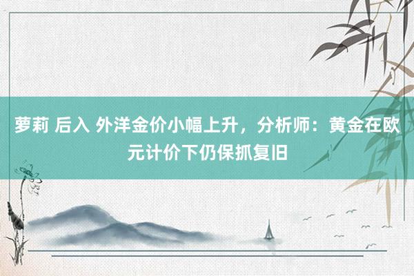 萝莉 后入 外洋金价小幅上升，分析师：黄金在欧元计价下仍保抓复旧