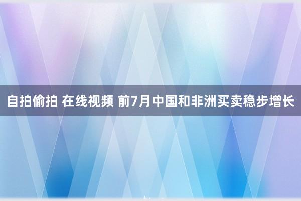 自拍偷拍 在线视频 前7月中国和非洲买卖稳步增长