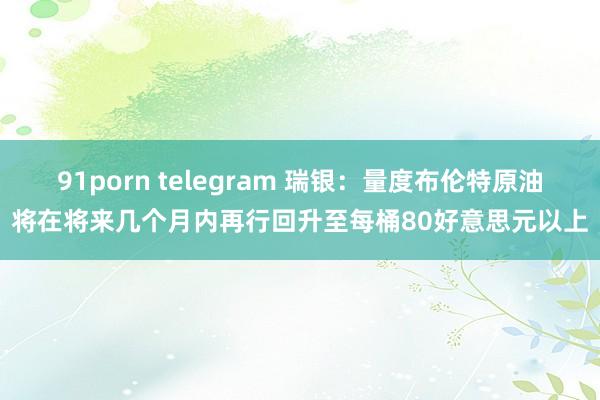 91porn telegram 瑞银：量度布伦特原油将在将来几个月内再行回升至每桶80好意思元以上