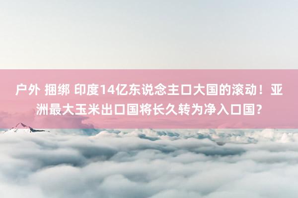 户外 捆绑 印度14亿东说念主口大国的滚动！亚洲最大玉米出口国将长久转为净入口国？