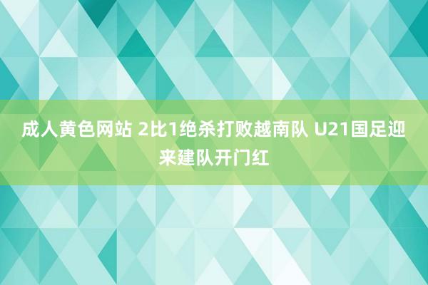 成人黄色网站 2比1绝杀打败越南队 U21国足迎来建队开门红