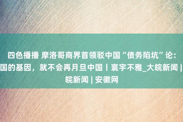 四色播播 摩洛哥商界首领驳中国“债务陷坑”论：了解中国的基因，就不会再月旦中国丨寰宇不雅_大皖新闻 | 安徽网