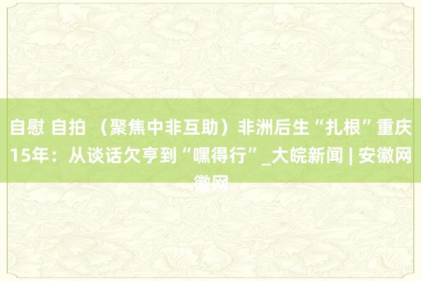 自慰 自拍 （聚焦中非互助）非洲后生“扎根”重庆15年：从谈话欠亨到“嘿得行”_大皖新闻 | 安徽网