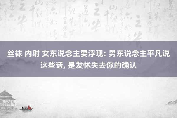 丝袜 内射 女东说念主要浮现: 男东说念主平凡说这些话， 是发怵失去你的确认