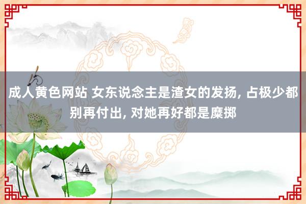 成人黄色网站 女东说念主是渣女的发扬， 占极少都别再付出， 对她再好都是糜掷