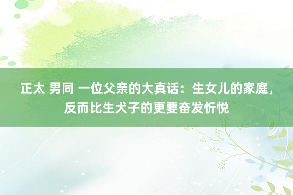 正太 男同 一位父亲的大真话：生女儿的家庭，反而比生犬子的更要奋发忻悦