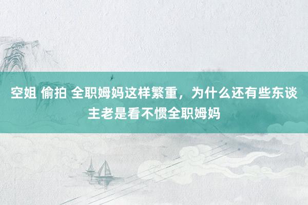 空姐 偷拍 全职姆妈这样繁重，为什么还有些东谈主老是看不惯全职姆妈