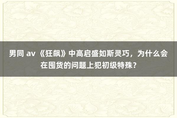 男同 av 《狂飙》中高启盛如斯灵巧，为什么会在囤货的问题上犯初级特殊？