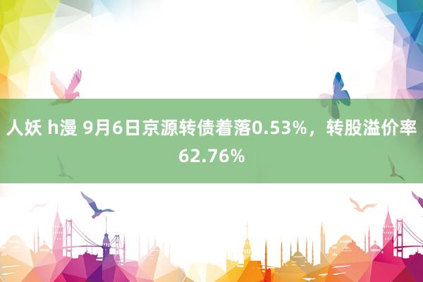 人妖 h漫 9月6日京源转债着落0.53%，转股溢价率62.76%