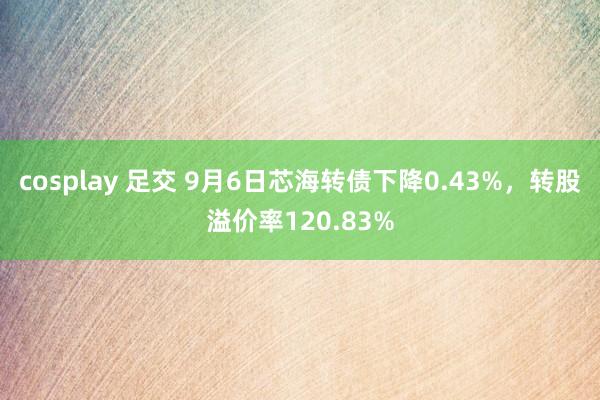 cosplay 足交 9月6日芯海转债下降0.43%，转股溢价率120.83%