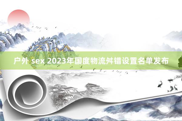 户外 sex 2023年国度物流舛错设置名单发布