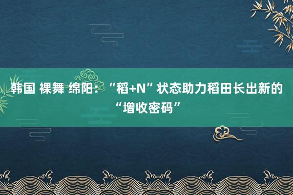 韩国 裸舞 绵阳：“稻+N”状态助力稻田长出新的“增收密码”