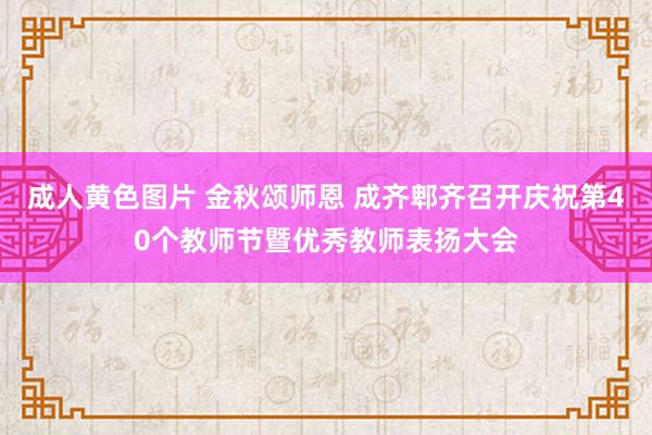 成人黄色图片 金秋颂师恩 成齐郫齐召开庆祝第40个教师节暨优秀教师表扬大会