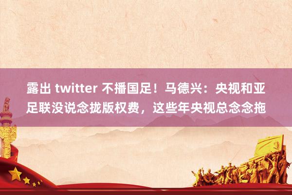 露出 twitter 不播国足！马德兴：央视和亚足联没说念拢版权费，这些年央视总念念拖