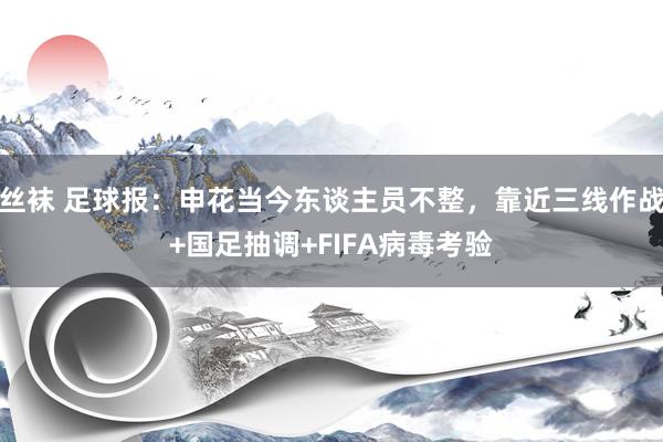 丝袜 足球报：申花当今东谈主员不整，靠近三线作战+国足抽调+FIFA病毒考验