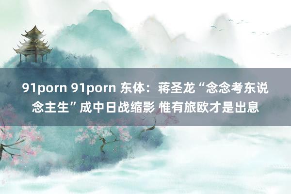 91porn 91porn 东体：蒋圣龙“念念考东说念主生”成中日战缩影 惟有旅欧才是出息