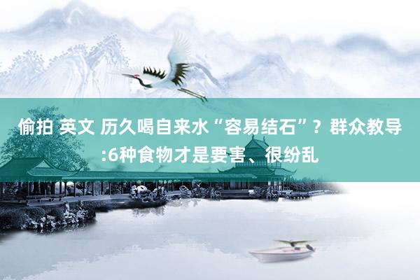 偷拍 英文 历久喝自来水“容易结石”？群众教导:6种食物才是要害、很纷乱