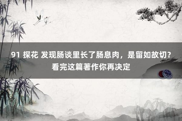 91 探花 发现肠谈里长了肠息肉，是留如故切？看完这篇著作你再决定