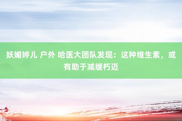 妖媚婷儿 户外 哈医大团队发现：这种维生素，或有助于减缓朽迈