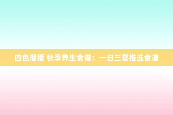 四色播播 秋季养生食谱：一日三餐推选食谱