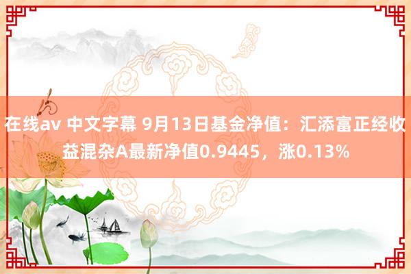 在线av 中文字幕 9月13日基金净值：汇添富正经收益混杂A最新净值0.9445，涨0.13%