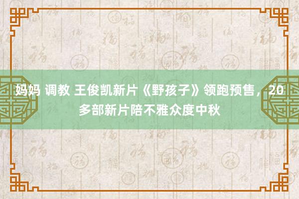 妈妈 调教 王俊凯新片《野孩子》领跑预售，20多部新片陪不雅众度中秋