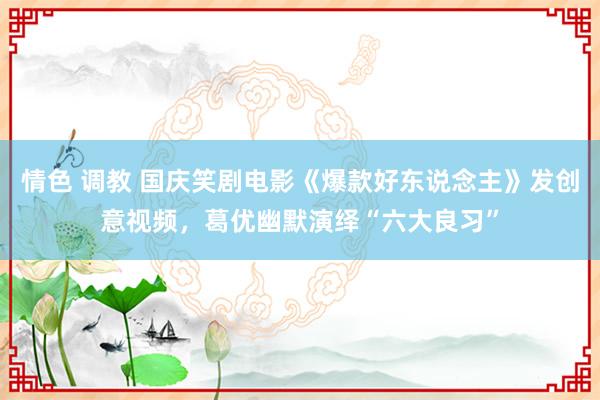 情色 调教 国庆笑剧电影《爆款好东说念主》发创意视频，葛优幽默演绎“六大良习”