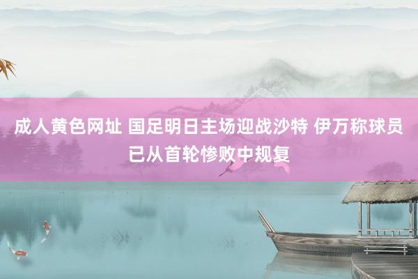 成人黄色网址 国足明日主场迎战沙特 伊万称球员已从首轮惨败中规复