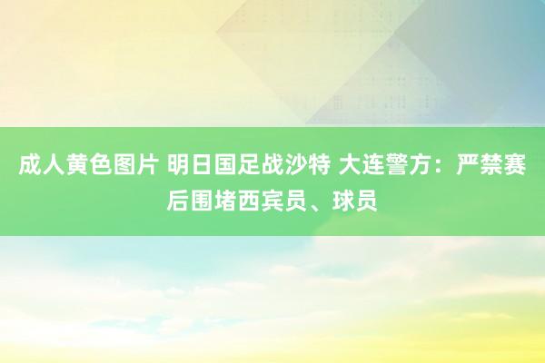 成人黄色图片 明日国足战沙特 大连警方：严禁赛后围堵西宾员、球员