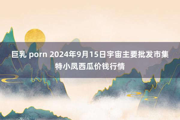 巨乳 porn 2024年9月15日宇宙主要批发市集特小凤西瓜价钱行情