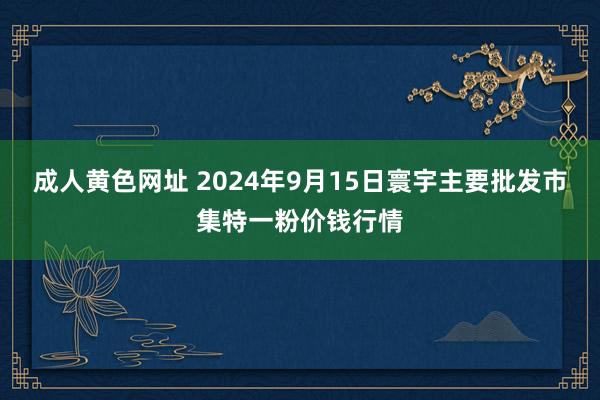 成人黄色网址 2024年9月15日寰宇主要批发市集特一粉价钱行情