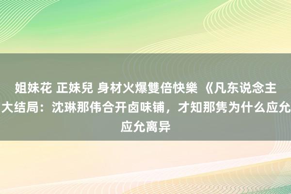 姐妹花 正妹兒 身材火爆雙倍快樂 《凡东说念主歌》大结局：沈琳那伟合开卤味铺，才知那隽为什么应允离异