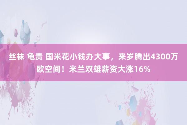 丝袜 龟责 国米花小钱办大事，来岁腾出4300万欧空间！米兰双雄薪资大涨16%