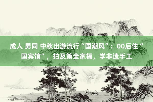 成人 男同 中秋出游流行“国潮风”：00后住“国宾馆”，拍及第全家福，学非遗手工