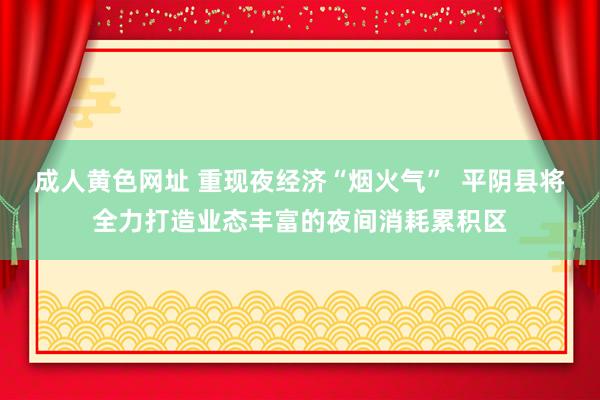 成人黄色网址 重现夜经济“烟火气”  平阴县将全力打造业态丰富的夜间消耗累积区