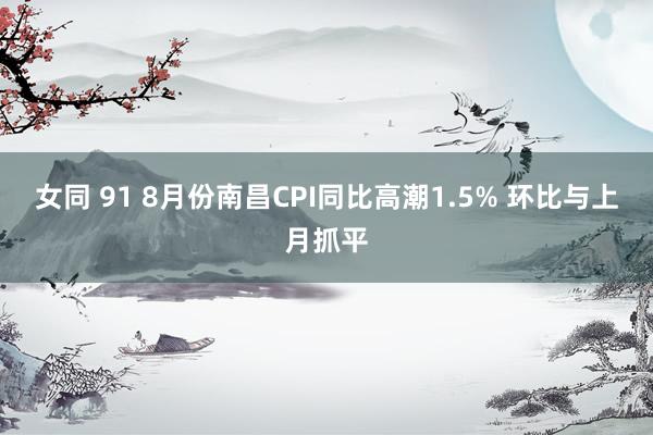 女同 91 8月份南昌CPI同比高潮1.5% 环比与上月抓平