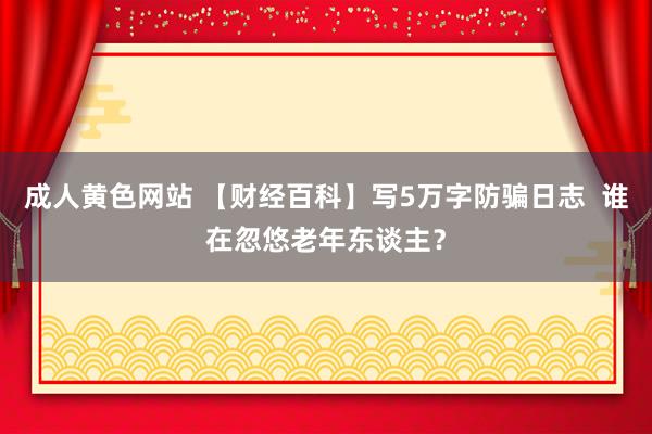 成人黄色网站 【财经百科】写5万字防骗日志  谁在忽悠老年东谈主？