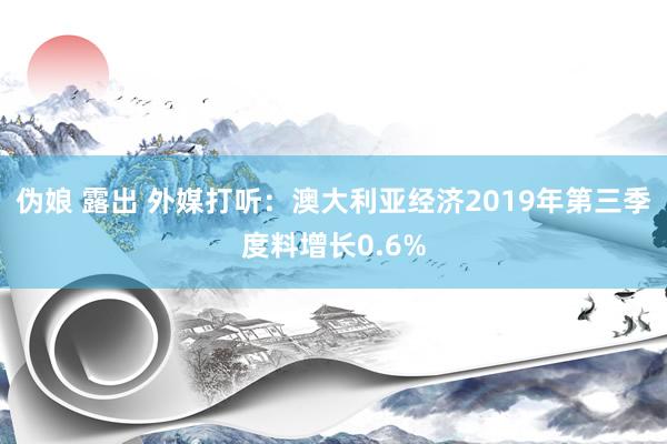 伪娘 露出 外媒打听：澳大利亚经济2019年第三季度料增长0.6%