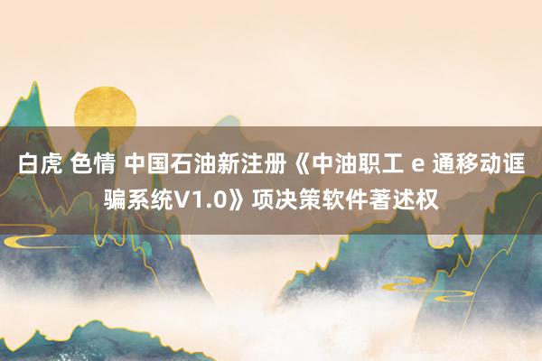 白虎 色情 中国石油新注册《中油职工 e 通移动诓骗系统V1.0》项决策软件著述权