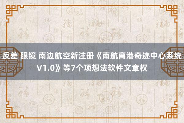 反差 眼镜 南边航空新注册《南航离港奇迹中心系统V1.0》等7个项想法软件文章权