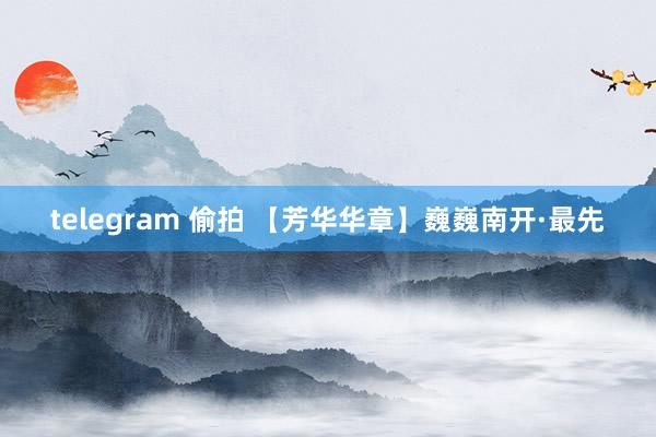 telegram 偷拍 【芳华华章】巍巍南开·最先