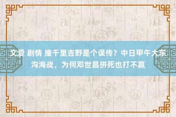 文爱 剧情 撞千里吉野是个误传？中日甲午大东沟海战，为何邓世昌拼死也打不赢