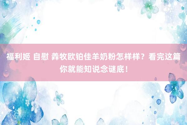 福利姬 自慰 羴牧欧铂佳羊奶粉怎样样？看完这篇你就能知说念谜底！