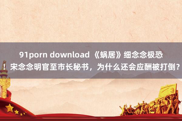 91porn download 《蜗居》细念念极恐！宋念念明官至市长秘书，为什么还会应酬被打倒？