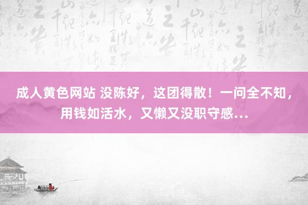 成人黄色网站 没陈好，这团得散！一问全不知，用钱如活水，又懒又没职守感…